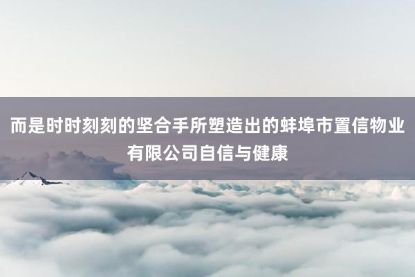而是时时刻刻的坚合手所塑造出的蚌埠市置信物业有限公司自信与健康